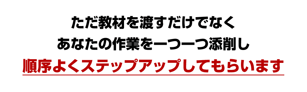 ただ教材を渡すだけでなく、あなたの作業を一つ一つ添削し、順序よくステップアップしてもらいます