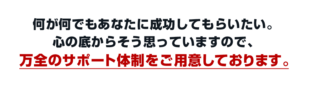 何が何でもあなたに成功してもらいたい。心の底からそう思っていますので、万全のサポート体制をご用意しております。