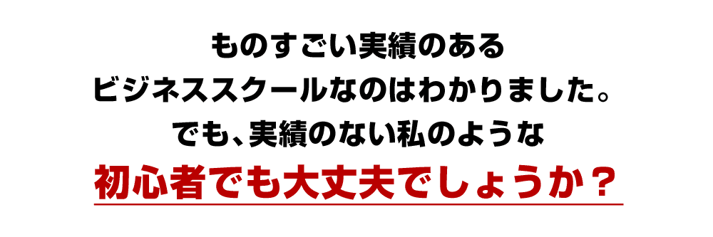 ものすごい実績のあるビジネススクールなのはわかりました。でも、実績のない私のような初心者でも大丈夫でしょうか？