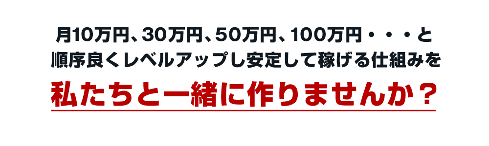 月10万円、30万円、50万円、100万円・・・と順序良くレベルアップし安定して稼げる仕組みを私たちと一緒に作りませんか？