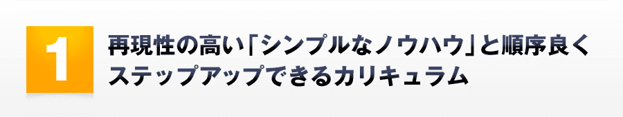 1．再現性の高い「シンプルなノウハウ」と順序良くステップアップできるカリキュラム