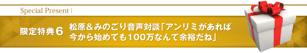 【限定特典6】松原＆奥村音声対談「アンリミがあれば今から始めても100万なんて余裕だね」